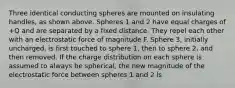 Three identical conducting spheres are mounted on insulating handles, as shown above. Spheres 1 and 2 have equal charges of +Q and are separated by a fixed distance. They repel each other with an electrostatic force of magnitude F. Sphere 3, initially uncharged, is first touched to sphere 1, then to sphere 2, and then removed. If the charge distribution on each sphere is assumed to always be spherical, the new magnitude of the electrostatic force between spheres 1 and 2 is