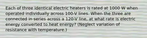 Each of three identical electric heaters is rated at 1000 W when operated individually across 100-V lines. When the three are connected in series across a 120-V line, at what rate is electric energy converted to heat energy? (Neglect variation of resistance with temperature.)