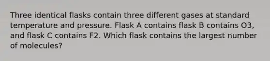 Three identical flasks contain three different gases at standard temperature and pressure. Flask A contains flask B contains O3, and flask C contains F2. Which flask contains the largest number of molecules?