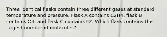 Three identical flasks contain three different gases at standard temperature and pressure. Flask A contains C2H4, flask B contains O3, and flask C contains F2. Which flask contains the largest number of molecules?