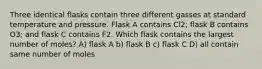 Three identical flasks contain three different gasses at standard temperature and pressure. Flask A contains Cl2; flask B contains O3; and flask C contains F2. Which flask contains the largest number of moles? A) flask A b) flask B c) flask C D) all contain same number of moles