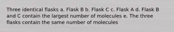 Three identical flasks a. Flask B b. Flask C c. Flask A d. Flask B and C contain the largest number of molecules e. The three flasks contain the same number of molecules