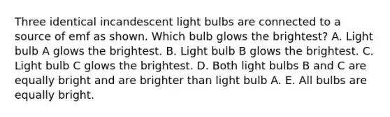 Three identical incandescent light bulbs are connected to a source of emf as shown. Which bulb glows the brightest? A. Light bulb A glows the brightest. B. Light bulb B glows the brightest. C. Light bulb C glows the brightest. D. Both light bulbs B and C are equally bright and are brighter than light bulb A. E. All bulbs are equally bright.