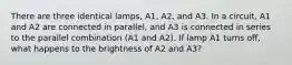 There are three identical lamps, A1, A2, and A3. In a circuit, A1 and A2 are connected in parallel, and A3 is connected in series to the parallel combination (A1 and A2). If lamp A1 turns off, what happens to the brightness of A2 and A3?