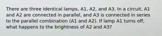 There are three identical lamps, A1, A2, and A3. In a circuit, A1 and A2 are connected in parallel, and A3 is connected in series to the parallel combination (A1 and A2). If lamp A1 turns off, what happens to the brightness of A2 and A3?