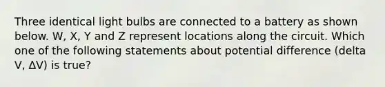 Three identical light bulbs are connected to a battery as shown below. W, X, Y and Z represent locations along the circuit. Which one of the following statements about potential difference (delta V, ∆V) is true?