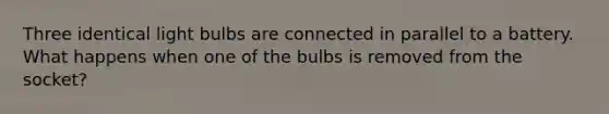 Three identical light bulbs are connected in parallel to a battery. What happens when one of the bulbs is removed from the socket?