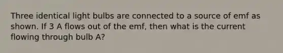 Three identical light bulbs are connected to a source of emf as shown. If 3 A flows out of the emf, then what is the current flowing through bulb A?