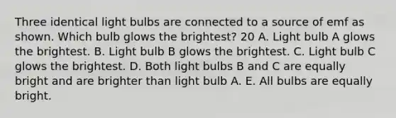 Three identical light bulbs are connected to a source of emf as shown. Which bulb glows the brightest? 20 A. Light bulb A glows the brightest. B. Light bulb B glows the brightest. C. Light bulb C glows the brightest. D. Both light bulbs B and C are equally bright and are brighter than light bulb A. E. All bulbs are equally bright.