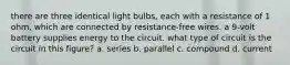 there are three identical light bulbs, each with a resistance of 1 ohm, which are connected by resistance-free wires. a 9-volt battery supplies energy to the circuit. what type of circuit is the circuit in this figure? a. series b. parallel c. compound d. current