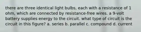 there are three identical light bulbs, each with a resistance of 1 ohm, which are connected by resistance-free wires. a 9-volt battery supplies energy to the circuit. what type of circuit is the circuit in this figure? a. series b. parallel c. compound d. current