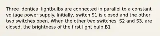 Three identical lightbulbs are connected in parallel to a constant voltage power supply. Initially, switch S1 is closed and the other two switches open. When the other two switches, S2 and S3, are closed, the brightness of the first light bulb B1