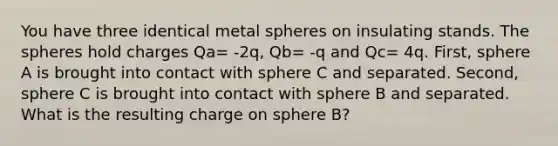 You have three identical metal spheres on insulating stands. The spheres hold charges Qa= -2q, Qb= -q and Qc= 4q. First, sphere A is brought into contact with sphere C and separated. Second, sphere C is brought into contact with sphere B and separated. What is the resulting charge on sphere B?