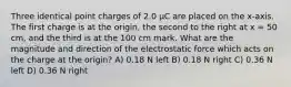 Three identical point charges of 2.0 μC are placed on the x-axis. The first charge is at the origin, the second to the right at x = 50 cm, and the third is at the 100 cm mark. What are the magnitude and direction of the electrostatic force which acts on the charge at the origin? A) 0.18 N left B) 0.18 N right C) 0.36 N left D) 0.36 N right