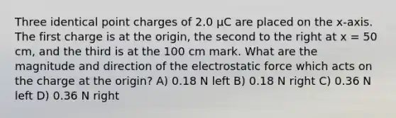 Three identical point charges of 2.0 μC are placed on the x-axis. The first charge is at the origin, the second to the right at x = 50 cm, and the third is at the 100 cm mark. What are the magnitude and direction of the electrostatic force which acts on the charge at the origin? A) 0.18 N left B) 0.18 N right C) 0.36 N left D) 0.36 N right