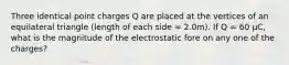 Three identical point charges Q are placed at the vertices of an equilateral triangle (length of each side = 2.0m). If Q = 60 μC, what is the magnitude of the electrostatic fore on any one of the charges?