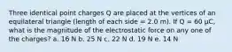 Three identical point charges Q are placed at the vertices of an equilateral triangle (length of each side = 2.0 m). If Q = 60 μC, what is the magnitude of the electrostatic force on any one of the charges? a. 16 N b. 25 N c. 22 N d. 19 N e. 14 N