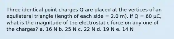 Three identical point charges Q are placed at the vertices of an equilateral triangle (length of each side = 2.0 m). If Q = 60 μC, what is the magnitude of the electrostatic force on any one of the charges? a. 16 N b. 25 N c. 22 N d. 19 N e. 14 N