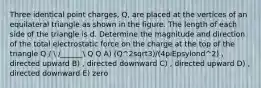 Three identical point charges, Q, are placed at the vertices of an equilateral triangle as shown in the figure. The length of each side of the triangle is d. Determine the magnitude and direction of the total electrostatic force on the charge at the top of the triangle Q /  /______ Q Q A) (Q^2sqrt3)/(4piEpsylond^2) , directed upward B) , directed downward C) , directed upward D) , directed downward E) zero