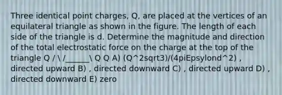 Three identical point charges, Q, are placed at the vertices of an equilateral triangle as shown in the figure. The length of each side of the triangle is d. Determine the magnitude and direction of the total electrostatic force on the charge at the top of the triangle Q /  /______ Q Q A) (Q^2sqrt3)/(4piEpsylond^2) , directed upward B) , directed downward C) , directed upward D) , directed downward E) zero