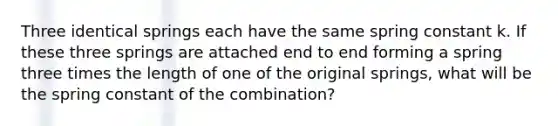 Three identical springs each have the same spring constant k. If these three springs are attached end to end forming a spring three times the length of one of the original springs, what will be the spring constant of the combination?