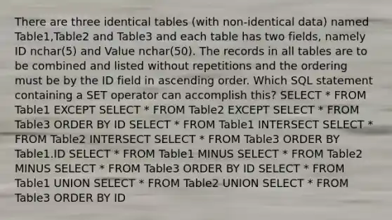 There are three identical tables (with non-identical data) named Table1,Table2 and Table3 and each table has two fields, namely ID nchar(5) and Value nchar(50). The records in all tables are to be combined and listed without repetitions and the ordering must be by the ID field in ascending order. Which SQL statement containing a SET operator can accomplish this? SELECT * FROM Table1 EXCEPT SELECT * FROM Table2 EXCEPT SELECT * FROM Table3 ORDER BY ID SELECT * FROM Table1 INTERSECT SELECT * FROM Table2 INTERSECT SELECT * FROM Table3 ORDER BY Table1.ID SELECT * FROM Table1 MINUS SELECT * FROM Table2 MINUS SELECT * FROM Table3 ORDER BY ID SELECT * FROM Table1 UNION SELECT * FROM Table2 UNION SELECT * FROM Table3 ORDER BY ID