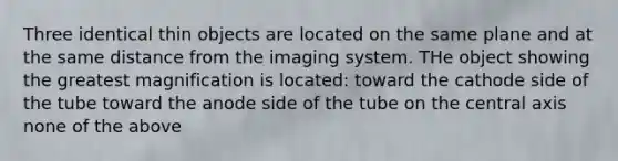 Three identical thin objects are located on the same plane and at the same distance from the imaging system. THe object showing the greatest magnification is located: toward the cathode side of the tube toward the anode side of the tube on the central axis none of the above