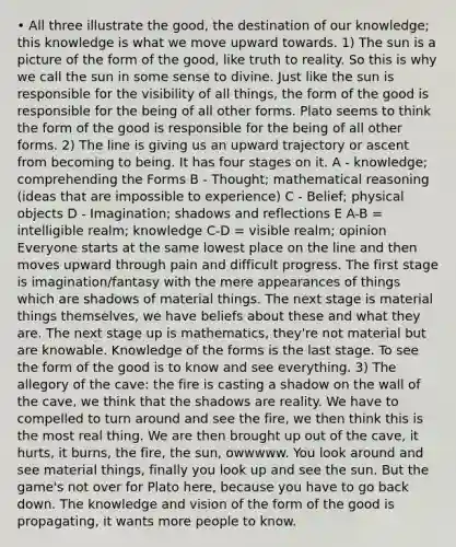 • All three illustrate the good, the destination of our knowledge; this knowledge is what we move upward towards. 1) The sun is a picture of the form of the good, like truth to reality. So this is why we call the sun in some sense to divine. Just like the sun is responsible for the visibility of all things, the form of the good is responsible for the being of all other forms. Plato seems to think the form of the good is responsible for the being of all other forms. 2) The line is giving us an upward trajectory or ascent from becoming to being. It has four stages on it. A - knowledge; comprehending the Forms B - Thought; mathematical reasoning (ideas that are impossible to experience) C - Belief; physical objects D - Imagination; shadows and reflections E A-B = intelligible realm; knowledge C-D = visible realm; opinion Everyone starts at the same lowest place on the line and then moves upward through pain and difficult progress. The first stage is imagination/fantasy with the mere appearances of things which are shadows of material things. The next stage is material things themselves, we have beliefs about these and what they are. The next stage up is mathematics, they're not material but are knowable. Knowledge of the forms is the last stage. To see the form of the good is to know and see everything. 3) The allegory of the cave: the fire is casting a shadow on the wall of the cave, we think that the shadows are reality. We have to compelled to turn around and see the fire, we then think this is the most real thing. We are then brought up out of the cave, it hurts, it burns, the fire, the sun, owwwww. You look around and see material things, finally you look up and see the sun. But the game's not over for Plato here, because you have to go back down. The knowledge and vision of the form of the good is propagating, it wants more people to know.