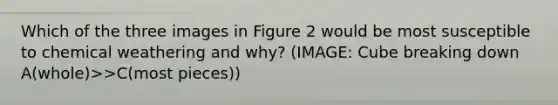 Which of the three images in Figure 2 would be most susceptible to chemical weathering and why? (IMAGE: Cube breaking down A(whole)>>C(most pieces))