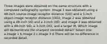 Three images were obtained on the same structure with a computed radiography system. Image 1 was obtained using a 48-inch source-image receptor distance (SID) and a 5-inch object-image receptor distance (OID); image 2 was obtained using a 48-inch SID and a 3-inch OID; and image 3 was obtained with a 48-inch SID, a 3-inch OID, and a larger IR. Which image will demonstrate the sharpest recorded detail? Select one: a.Image 1 b.Image 2 c.Image 3 d.There will be no difference in recorded detail.