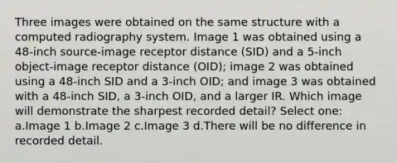 Three images were obtained on the same structure with a computed radiography system. Image 1 was obtained using a 48-inch source-image receptor distance (SID) and a 5-inch object-image receptor distance (OID); image 2 was obtained using a 48-inch SID and a 3-inch OID; and image 3 was obtained with a 48-inch SID, a 3-inch OID, and a larger IR. Which image will demonstrate the sharpest recorded detail? Select one: a.Image 1 b.Image 2 c.Image 3 d.There will be no difference in recorded detail.