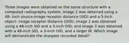 Three images were obtained on the same structure with a computed radiography system. Image 1 was obtained using a 48- inch source-image receptor distance (SID) and a 5-inch object- image receptor distance (OID); image 2 was obtained using a 48-inch SID and a 3-inch OID; and image 3 was obtained with a 48-inch SID, a 3-inch OID, and a larger IR. Which image will demonstrate the sharpest recorded detail?