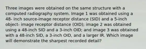 Three images were obtained on the same structure with a computed radiography system. Image 1 was obtained using a 48- inch source-image receptor distance (SID) and a 5-inch object- image receptor distance (OID); image 2 was obtained using a 48-inch SID and a 3-inch OID; and image 3 was obtained with a 48-inch SID, a 3-inch OID, and a larger IR. Which image will demonstrate the sharpest recorded detail?