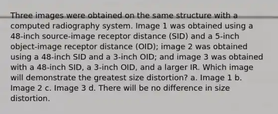 Three images were obtained on the same structure with a computed radiography system. Image 1 was obtained using a 48-inch source-image receptor distance (SID) and a 5-inch object-image receptor distance (OID); image 2 was obtained using a 48-inch SID and a 3-inch OID; and image 3 was obtained with a 48-inch SID, a 3-inch OID, and a larger IR. Which image will demonstrate the greatest size distortion? a. Image 1 b. Image 2 c. Image 3 d. There will be no difference in size distortion.