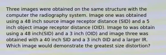 Three images were obtained on the same structure with the computer the radiography system. Image one was obtained using a 48 inch source image receptor distance (SID) and a 5 inch object image receptor distance (OID). Image to was obtain using a 48 inch(SID) and a 3 inch (OID) and image three was obtained with a 40 inch SID and a 3 inch 0ID and a larger IR. Which image would demonstrate the greatest size distortion?