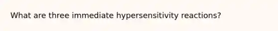 What are three immediate hypersensitivity reactions?