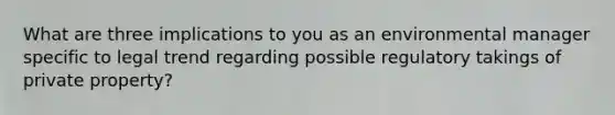 What are three implications to you as an environmental manager specific to legal trend regarding possible regulatory takings of private property?