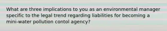 What are three implications to you as an environmental manager specific to the legal trend regarding liabilities for becoming a mini-water pollution contol agency?