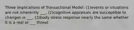 Three implications of Transactional Model: (1)events or situations are not inherently ___, (2)cognitive appraisals are succeptible to changes in ___, (3)body stress response nearly the same whether it is a real or ___ threat