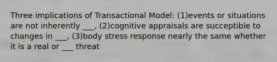 Three implications of Transactional Model: (1)events or situations are not inherently ___, (2)cognitive appraisals are succeptible to changes in ___, (3)body stress response nearly the same whether it is a real or ___ threat