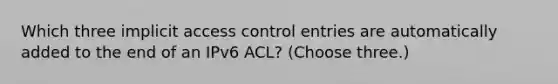 Which three implicit access control entries are automatically added to the end of an IPv6 ACL? (Choose three.)