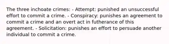 The three inchoate crimes: - Attempt: punished an unsuccessful effort to commit a crime. - Conspiracy: punishes an agreement to commit a crime and an overt act in futherance of this agreement. - Solicitation: punishes an effort to persuade another individual to commit a crime.