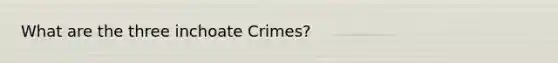 What are the three inchoate Crimes?