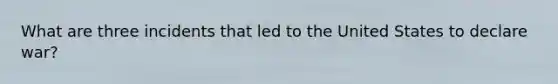 What are three incidents that led to the United States to declare war?