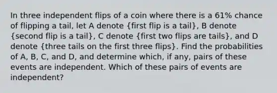 In three independent flips of a coin where there is a 61​% chance of flipping a tail​, let A denote​ (first flip is a tail​), B denote​ (second flip is a tail​), C denote​ (first two flips are tail​s), and D denote​ (three tails on the first three​ flips). Find the probabilities of​ A, B,​ C, and​ D, and determine​ which, if​ any, pairs of these events are independent. Which of these pairs of events are​ independent?