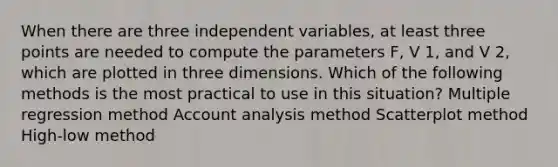 When there are three independent variables, at least three points are needed to compute the parameters F, V 1, and V 2, which are plotted in three dimensions. Which of the following methods is the most practical to use in this situation? Multiple regression method Account analysis method Scatterplot method High-low method