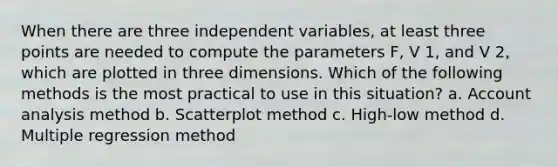 When there are three independent variables, at least three points are needed to compute the parameters F, V 1, and V 2, which are plotted in three dimensions. Which of the following methods is the most practical to use in this situation? a. Account analysis method b. Scatterplot method c. High-low method d. Multiple regression method