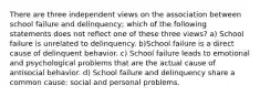 There are three independent views on the association between school failure and delinquency; which of the following statements does not reflect one of these three views? a) School failure is unrelated to delinquency. b)School failure is a direct cause of delinquent behavior. c) School failure leads to emotional and psychological problems that are the actual cause of antisocial behavior. d) School failure and delinquency share a common cause: social and personal problems.