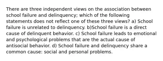 There are three independent views on the association between school failure and delinquency; which of the following statements does not reflect one of these three views? a) School failure is unrelated to delinquency. b)School failure is a direct cause of delinquent behavior. c) School failure leads to emotional and psychological problems that are the actual cause of antisocial behavior. d) School failure and delinquency share a common cause: social and personal problems.