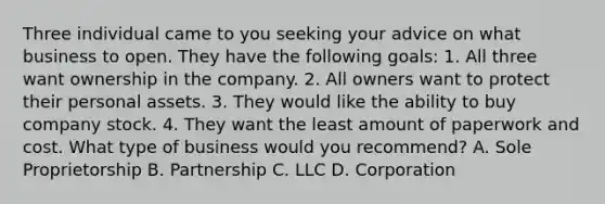 Three individual came to you seeking your advice on what business to open. They have the following goals: 1. All three want ownership in the company. 2. All owners want to protect their personal assets. 3. They would like the ability to buy company stock. 4. They want the least amount of paperwork and cost. What type of business would you recommend? A. Sole Proprietorship B. Partnership C. LLC D. Corporation